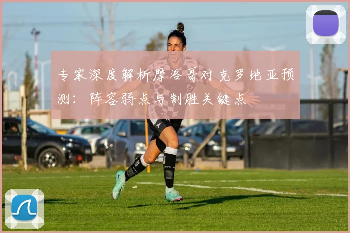 专家深度解析摩洛哥对克罗地亚预测:阵容弱点与制胜关键点