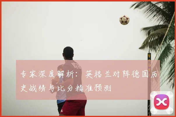专家深度解析:英格兰对阵德国历史战绩与比分精准预测