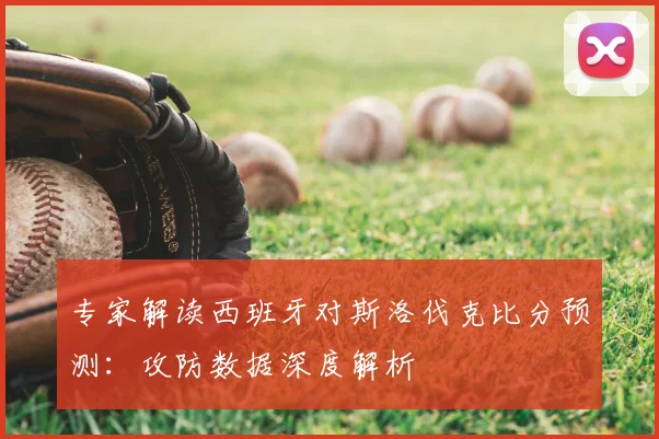 专家解读西班牙对斯洛伐克比分预测:攻防数据深度解析