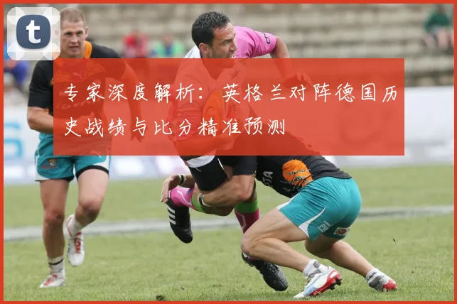 专家深度解析：英格兰对阵德国历史战绩与比分精准预测