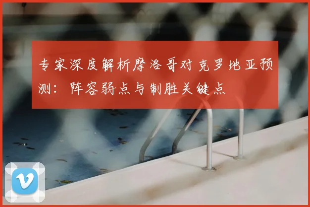 专家深度解析摩洛哥对克罗地亚预测：阵容弱点与制胜关键点