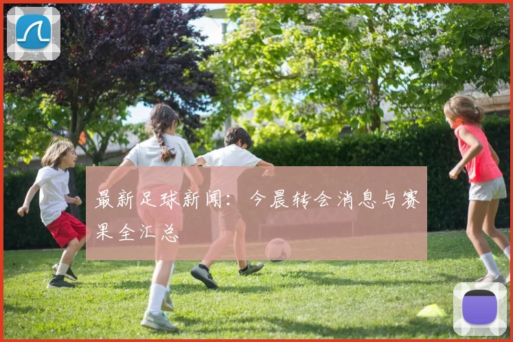 最新足球新闻:今晨转会消息与赛果全汇总