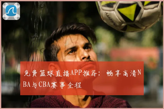 免费篮球直播APP推荐：畅享高清NBA与CBA赛事全程