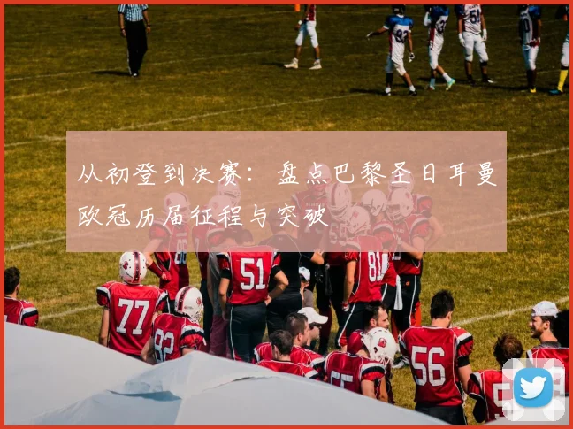 从初登到决赛：盘点巴黎圣日耳曼欧冠历届征程与突破
