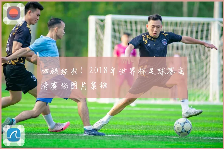 回顾经典！2018年世界杯足球赛高清赛场图片集锦