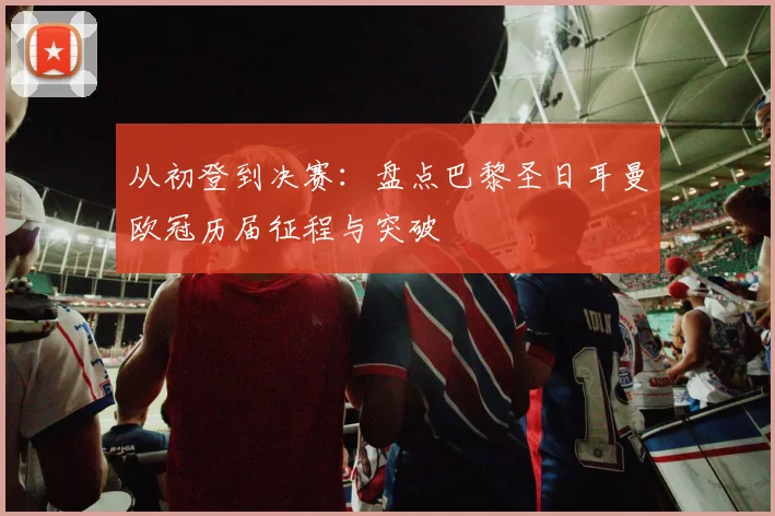 从初登到决赛：盘点巴黎圣日耳曼欧冠历届征程与突破