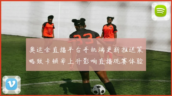 奥运会直播平台手机端更新推送策略致卡顿率上升影响直播观赛体验