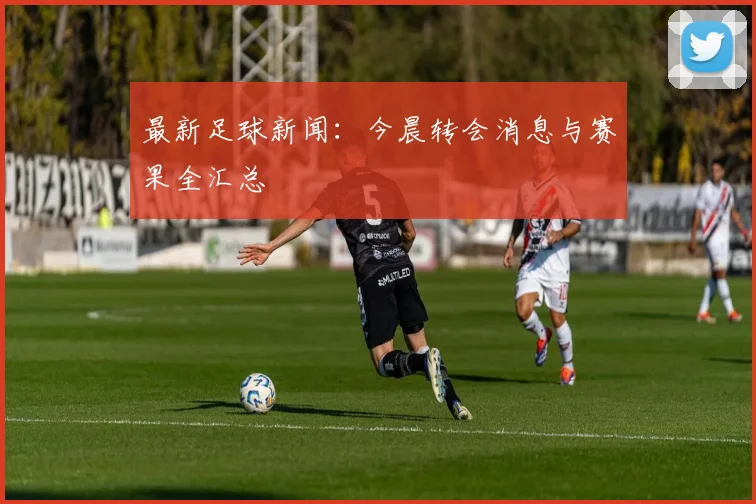 最新足球新闻:今晨转会消息与赛果全汇总