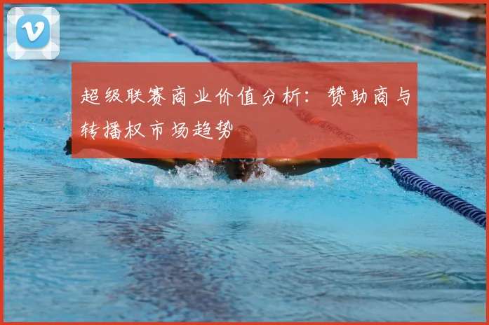 超级联赛商业价值分析：赞助商与转播权市场趋势