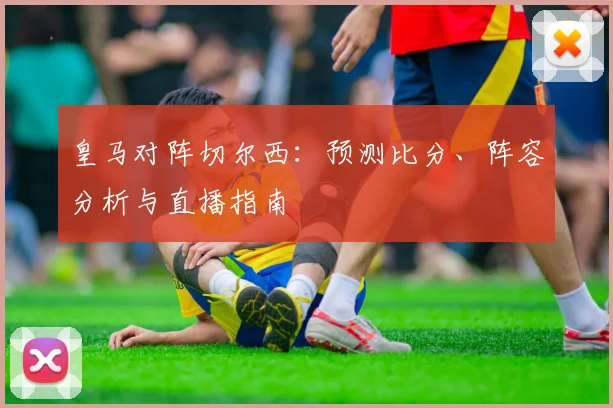 皇马对阵切尔西:预测比分、阵容分析与直播指南