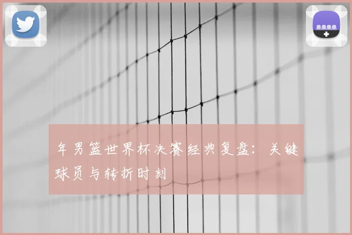 年男篮世界杯决赛经典复盘：关键球员与转折时刻