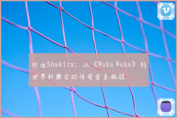 对话Shakira：从《Waka Waka》到世界杯舞台的传奇音乐旅程