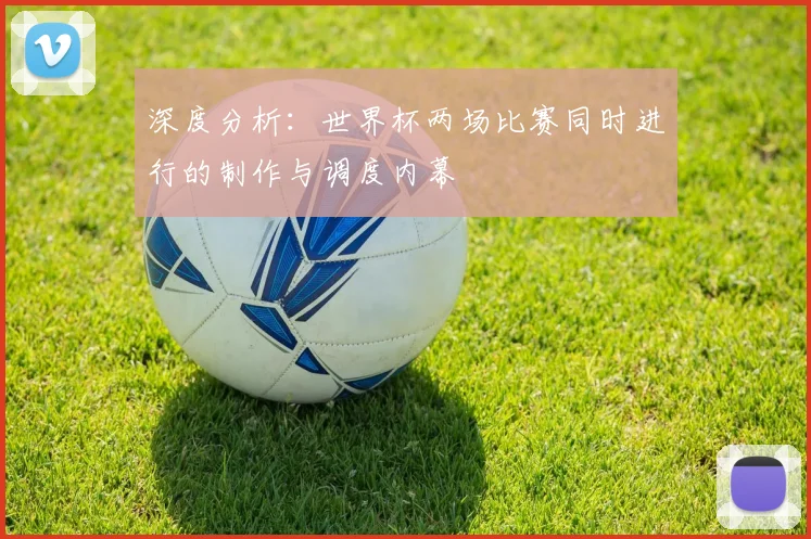 深度分析：世界杯两场比赛同时进行的制作与调度内幕