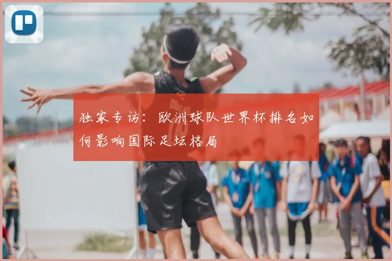 独家专访：欧洲球队世界杯排名如何影响国际足坛格局