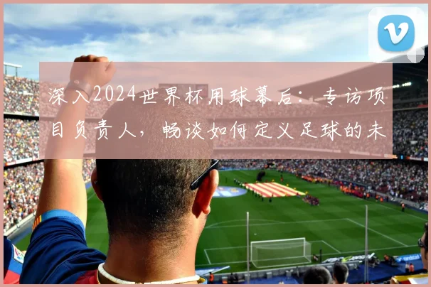 深入2024世界杯用球幕后:专访项目负责人,畅谈如何定义足球的未来