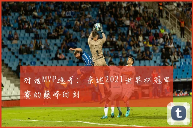 对话MVP选手：亲述2021世界杯冠军赛的巅峰时刻