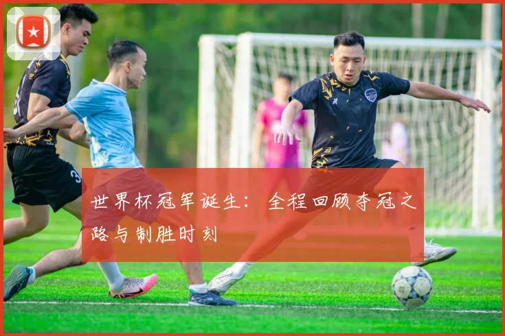 世界杯冠军诞生:全程回顾夺冠之路与制胜时刻
