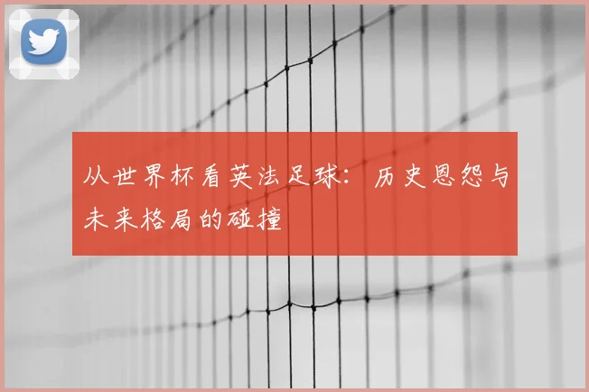 从世界杯看英法足球：历史恩怨与未来格局的碰撞