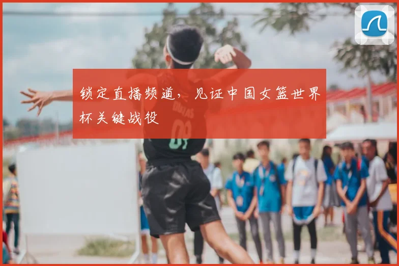 锁定直播频道，见证中国女篮世界杯关键战役