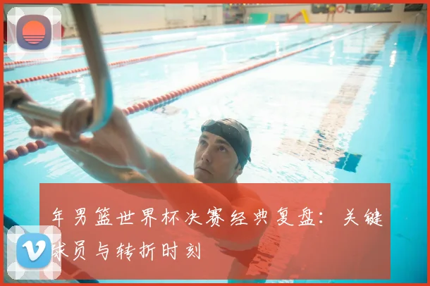 年男篮世界杯决赛经典复盘:关键球员与转折时刻