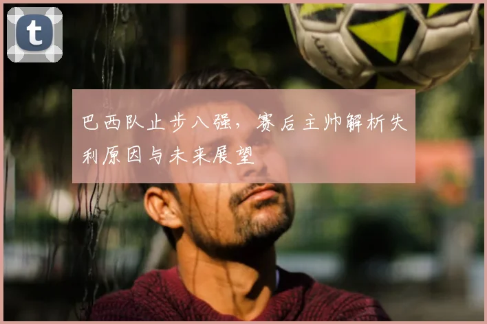巴西队止步八强，赛后主帅解析失利原因与未来展望